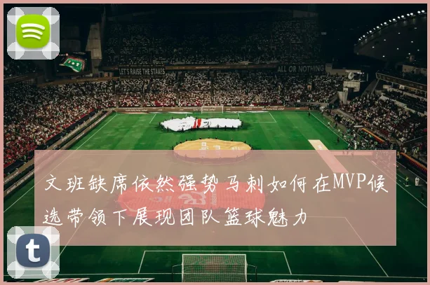 文班缺席依然强势马刺如何在MVP候选带领下展现团队篮球魅力
