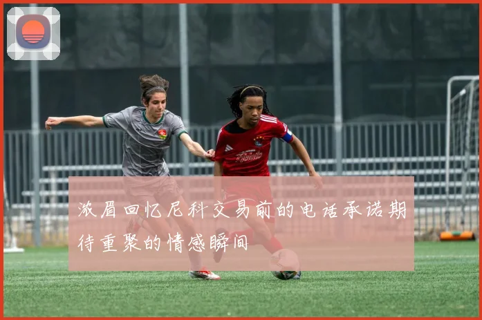浓眉回忆尼科交易前的电话承诺期待重聚的情感瞬间