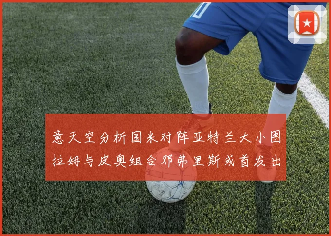 意天空分析国米对阵亚特兰大小图拉姆与皮奥组合邓弗里斯或首发出战