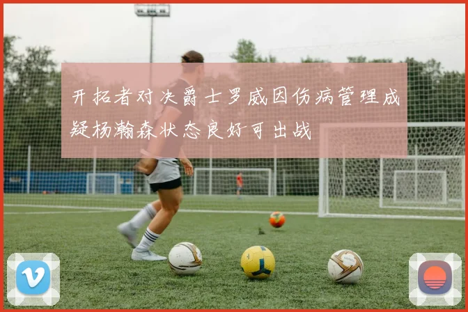 开拓者对决爵士罗威因伤病管理成疑杨瀚森状态良好可出战
