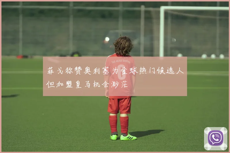 菲戈称赞奥利塞为金球热门候选人但加盟皇马机会渺茫